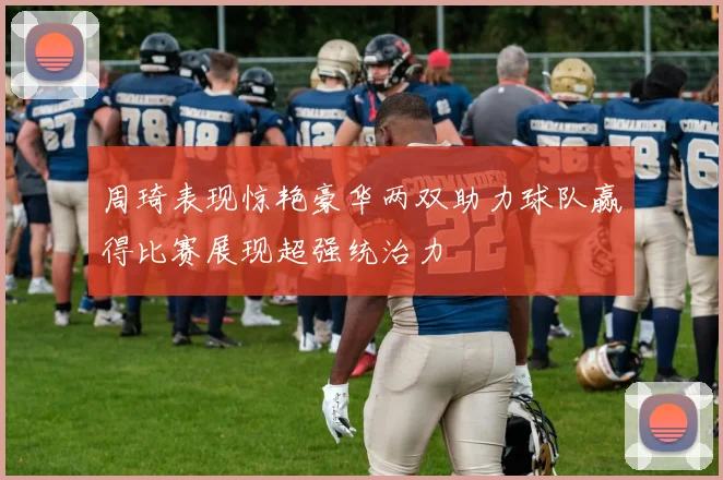 周琦表现惊艳豪华两双助力球队赢得比赛展现超强统治力