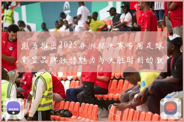 彪马推出2025非洲杯决赛专用足球彰显品牌独特魅力与决胜时刻的激情