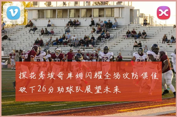 探花秀埃奇库姆闪耀全场攻防俱佳砍下26分助球队展望未来