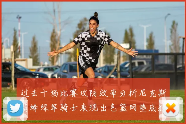 过去十场比赛攻防效率分析尼克斯黄蜂绿军骑士表现出色篮网垫底独占鳌头