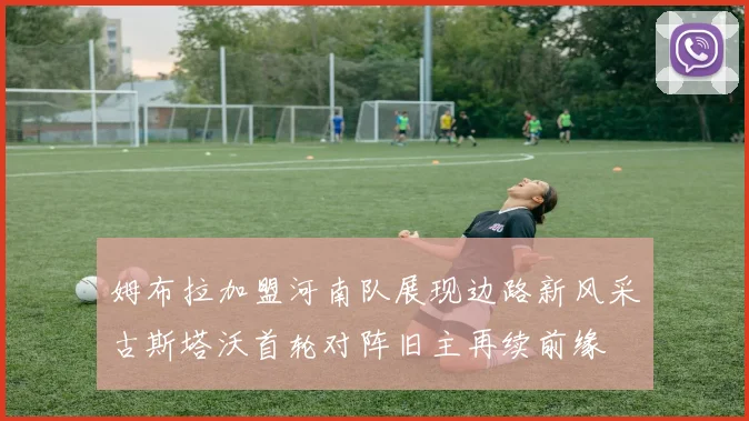 姆布拉加盟河南队展现边路新风采古斯塔沃首轮对阵旧主再续前缘