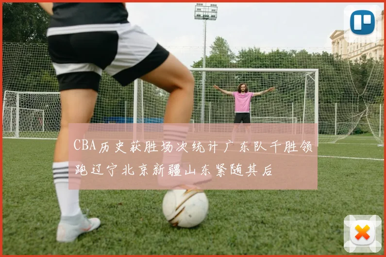 CBA历史获胜场次统计广东队千胜领跑辽宁北京新疆山东紧随其后