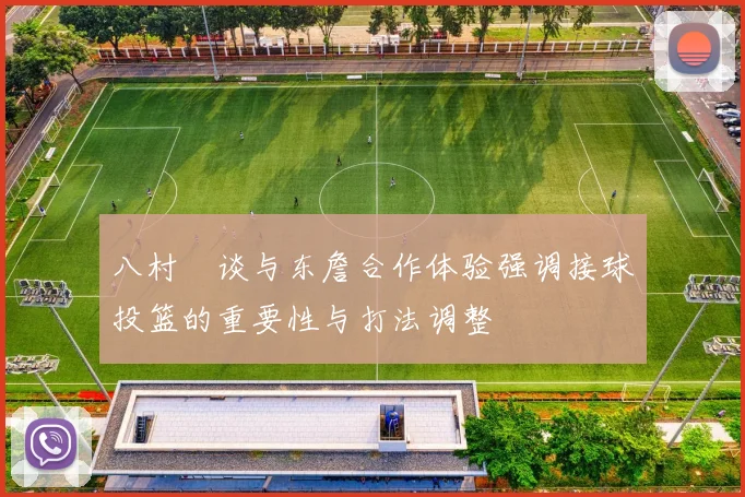 八村塁谈与东詹合作体验强调接球投篮的重要性与打法调整