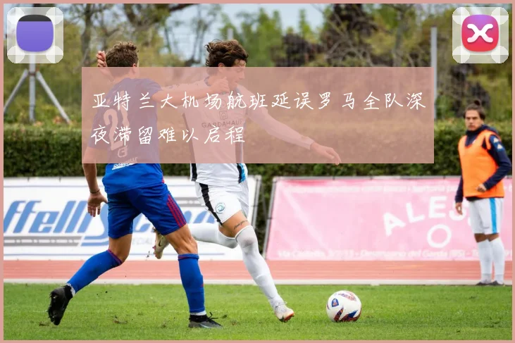 亚特兰大机场航班延误罗马全队深夜滞留难以启程