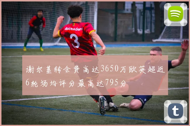 谢尔基转会费高达3650万欧英超近6轮场均评分最高达795分