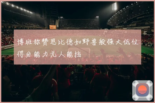 博班称赞恩比德如野兽般强大低位得分能力无人能挡