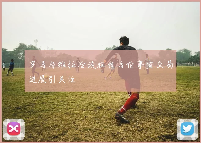 罗马与维拉洽谈租借马伦事宜交易进展引关注