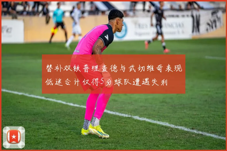 替补双铁普理查德与武切维奇表现低迷合计仅得5分球队遭遇失利