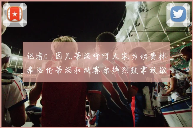 记者：因凡蒂诺呼吁大家为切费林弗洛伦蒂诺和纳赛尔热烈鼓掌致敬