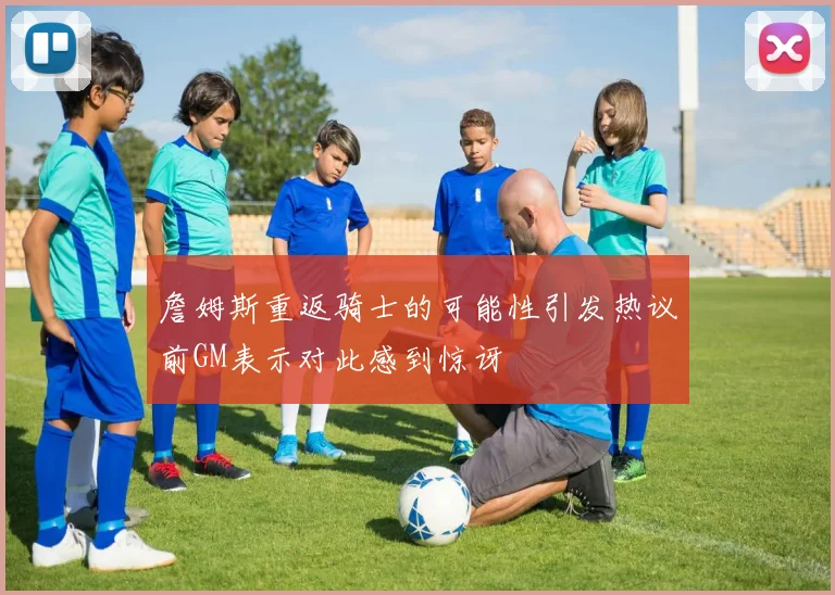 詹姆斯重返骑士的可能性引发热议前GM表示对此感到惊讶