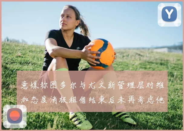 意媒称图多尔与尤文新管理层对维加态度消极租借结束后未再考虑他