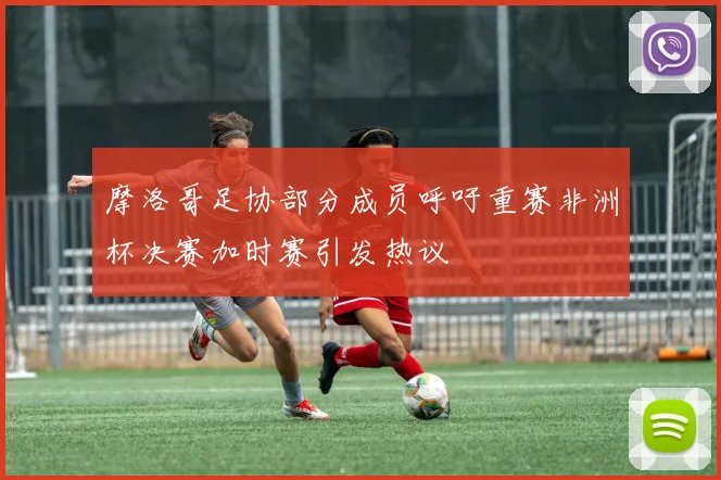 摩洛哥足协部分成员呼吁重赛非洲杯决赛加时赛引发热议