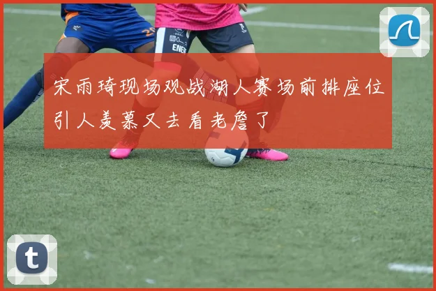 宋雨琦现场观战湖人赛场前排座位引人羡慕又去看老詹了