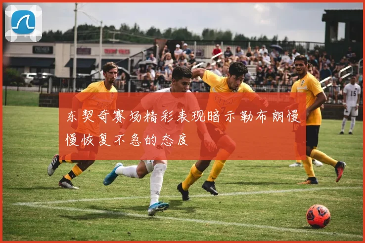 东契奇赛场精彩表现暗示勒布朗慢慢恢复不急的态度