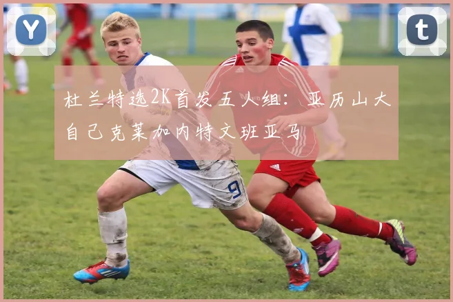 杜兰特选2K首发五人组：亚历山大自己克莱加内特文班亚马