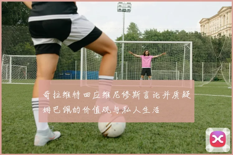 奇拉维特回应维尼修斯言论并质疑姆巴佩的价值观与私人生活