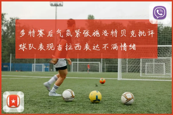 多特赛后气氛紧张施洛特贝克批评球队表现吉拉西表达不满情绪