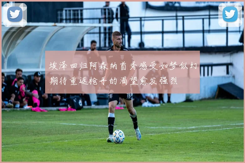 埃泽回归阿森纳首秀感受如梦似幻期待重返枪手的渴望愈发强烈