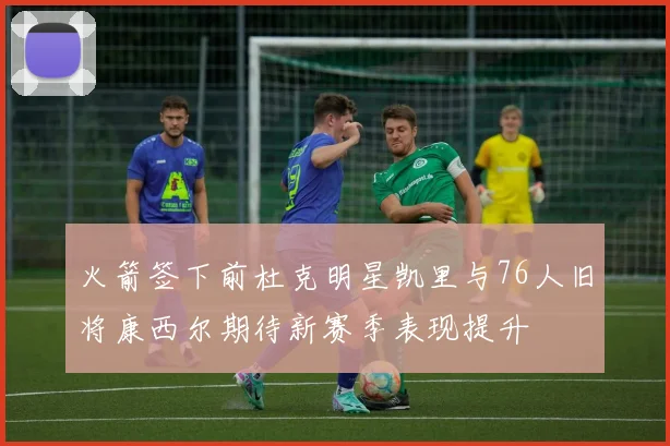 火箭签下前杜克明星凯里与76人旧将康西尔期待新赛季表现提升