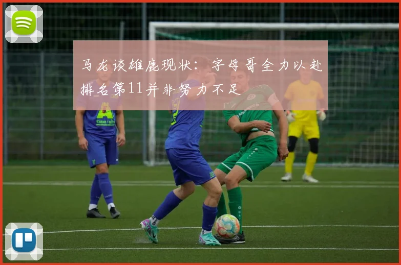 马龙谈雄鹿现状：字母哥全力以赴排名第11并非努力不足