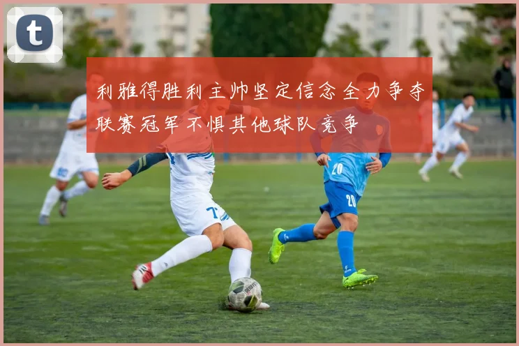 利雅得胜利主帅坚定信念全力争夺联赛冠军不惧其他球队竞争