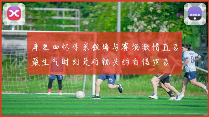 库里回忆母亲教诲与赛场激情直言最生气时刻是对镜头的自信宣言